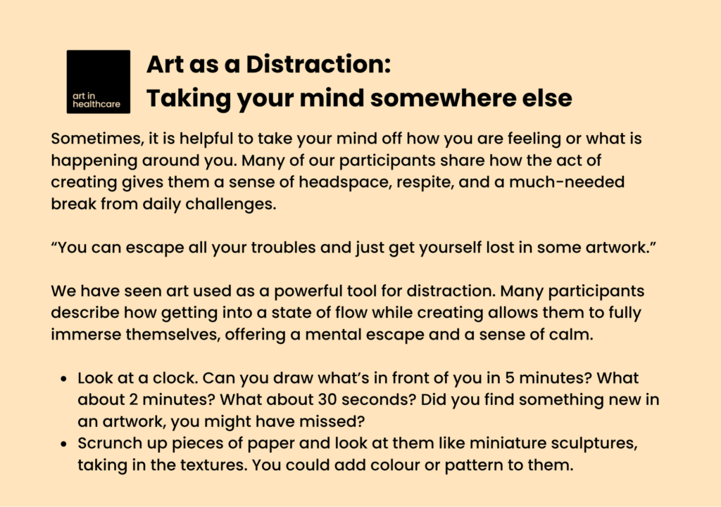 Art as a Distraction: Taking your mind somewhere else

Sometimes, it is helpful to take your mind off how you are feeling or what is happening around you. Many of our participants share how the act of creating gives them a sense of headspace, respite, and a much-needed break from daily challenges. 

“You can escape all your troubles and just get yourself lost in some artwork.”

We have seen art used as a powerful tool for distraction. Many participants describe how getting into a state of flow while creating allows them to fully immerse themselves, offering a mental escape and a sense of calm. 
 
Look at a clock. Can you draw what’s in front of you in 5 minutes? What about 2 minutes? What about 30 seconds? Did you find something new in an artwork, you might have missed? 
Scrunch up pieces of paper and look at them like miniature sculptures, taking in the textures. You could add colour or pattern to them. 