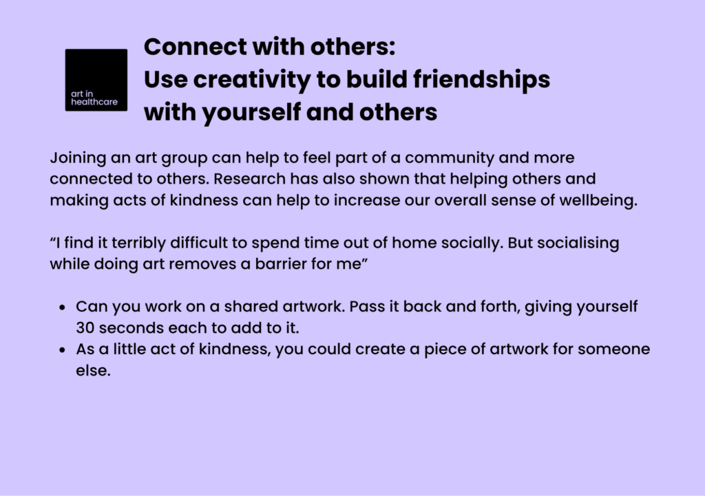Connect with others: Use creativity to build friendships with yourself and others.

Joining an art group can help to feel part of a community and more connected to others. Research has also shown that helping others and making acts of kindness can help to increase our overall sense of wellbeing.

“I find it terribly difficult to spend time out of home socially. But socialising while doing art removes a barrier for me” 

Can you work on a shared artwork. Pass it back and forth, giving yourself 30 seconds each to add to it.  

As a little act of kindness, you could create a piece of artwork for someone else.  
