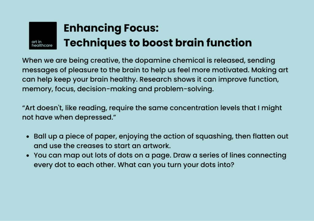 Enhancing Focus: Techniques to boost brain function

When we are being creative, the dopamine chemical is released, sending messages of pleasure to the brain to help us feel more motivated. Making art can help keep your brain healthy. Research shows it can improve function, memory, focus, decision-making and problem-solving.
  
“Art doesn't, like reading, require the same concentration levels that I might not have when depressed.” 

Ball up a piece of paper, enjoying the action of squashing, then flatten out and use the creases to start an artwork. 

You can map out lots of dots on a page. Draw a series of lines connecting every dot to each other. What can you turn your dots into? 