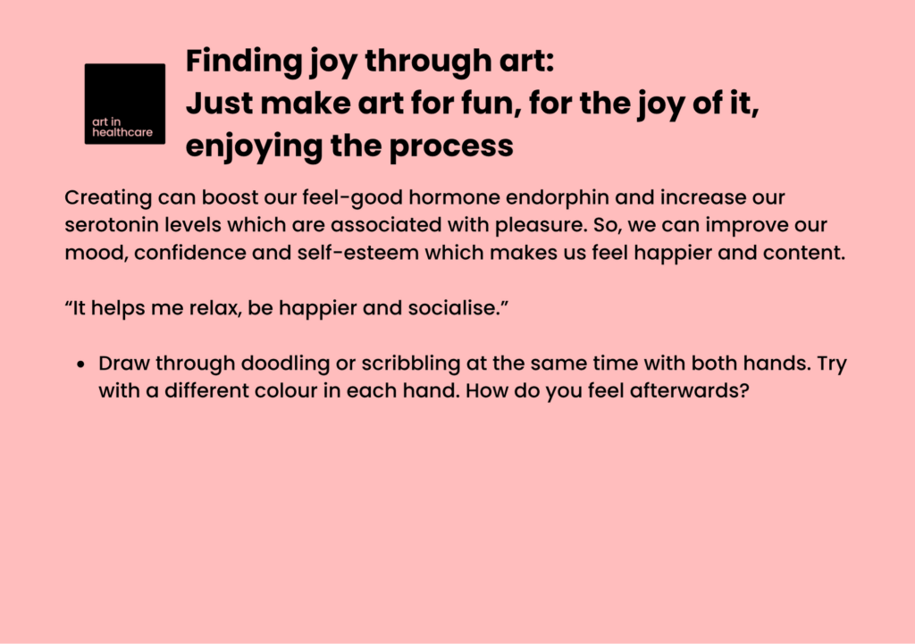 Finding joy through art: Just make art for fun, for the joy of it, enjoying the process.

Creating can boost our feel-good hormone endorphin and increase our serotonin levels which are associated with pleasure. So, we can improve our mood, confidence and self-esteem which makes us feel happier and content. 

“It helps me relax, be happier and socialise.” 

Draw through doodling or scribbling at the same time with both hands. Try with a different colour in each hand. How do you feel afterwards? 
