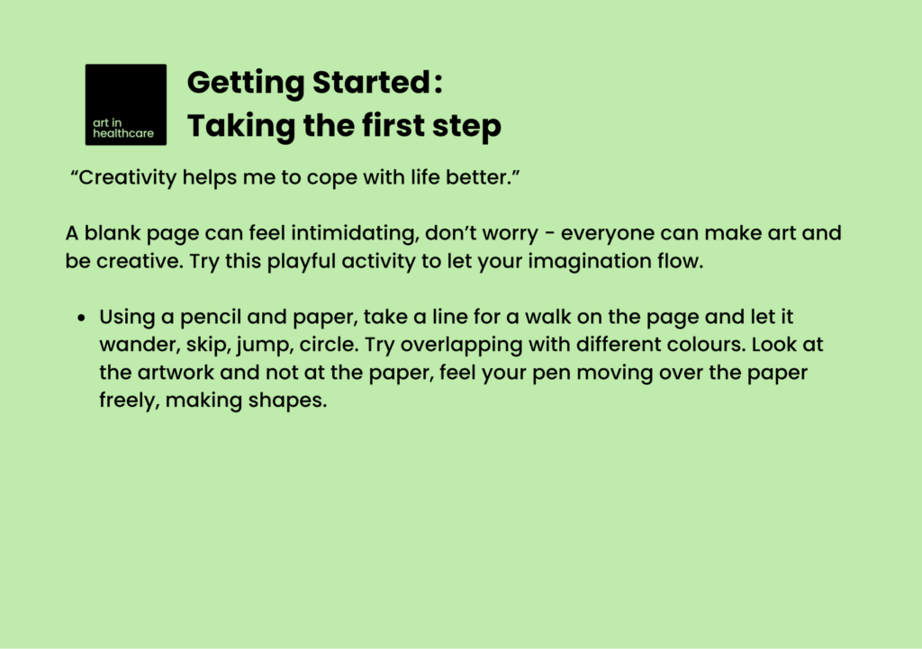Getting Started: Taking the first step

 “Creativity helps me to cope with life better.” 

A blank page can feel intimidating, don’t worry - everyone can make art and be creative. Try this playful activity to let your imagination flow. 
 
Using a pencil and paper, take a line for a walk on the page and let it wander, skip, jump, circle. Try overlapping with different colours. Look at the artwork and not at the paper, feel your pen moving over the paper freely, making shapes. 

