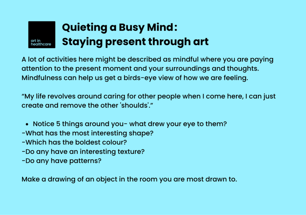 Quieting a Busy Mind: Staying present through art

A lot of activities here might be described as mindful where you are paying attention to the present moment and your surroundings and thoughts. Mindfulness can help us get a birds-eye view of how we are feeling.
 
“My life revolves around caring for other people when I come here, I can just create and remove the other 'shoulds'.” 

Notice 5 things around you- what drew your eye to them?  
-What has the most interesting shape? 
-Which has the boldest colour? 
-Do any have an interesting texture? 
-Do any have patterns? 

Make a drawing of an object in the room you are most drawn to. 
