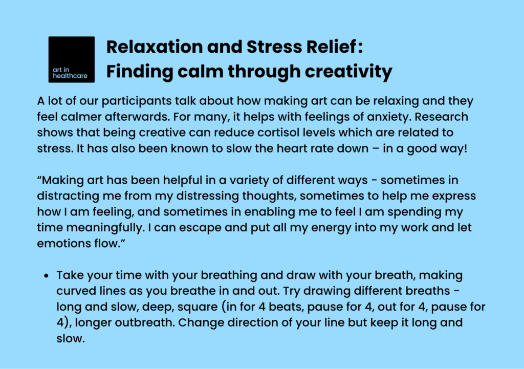 Relaxation and Stress Relief: Finding calm through creativity

A lot of our participants talk about how making art can be relaxing and they feel calmer afterwards. For many, it helps with feelings of anxiety. Research shows that being creative can reduce cortisol levels which are related to stress. It has also been known to slow the heart rate down – in a good way! 

“Making art has been helpful in a variety of different ways - sometimes in distracting me from my distressing thoughts, sometimes to help me express how I am feeling, and sometimes in enabling me to feel I am spending my time meaningfully. I can escape and put all my energy into my work and let emotions flow.” 

Take your time with your breathing and draw with your breath, making curved lines as you breathe in and out. Try drawing different breaths - long and slow, deep, square (in for 4 beats, pause for 4, out for 4, pause for 4), longer outbreath. Change direction of your line but keep it long and slow. 