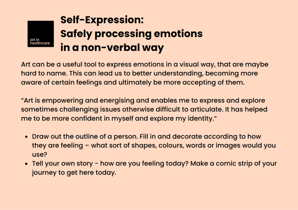 Self-Expression: Safely processing emotions in a non-verbal way

Art can be a useful tool to express emotions in a visual way, that are maybe hard to name. This can lead us to better understanding, becoming more aware of certain feelings and ultimately be more accepting of them.
  
“Art is empowering and energising and enables me to express and explore sometimes challenging issues otherwise difficult to articulate. It has helped me to be more confident in myself and explore my identity.”
 
Draw out the outline of a person. Fill in and decorate according to how they are feeling – what sort of shapes, colours, words or images would you use? 

Tell your own story - how are you feeling today? Make a comic strip of your journey to get here today.