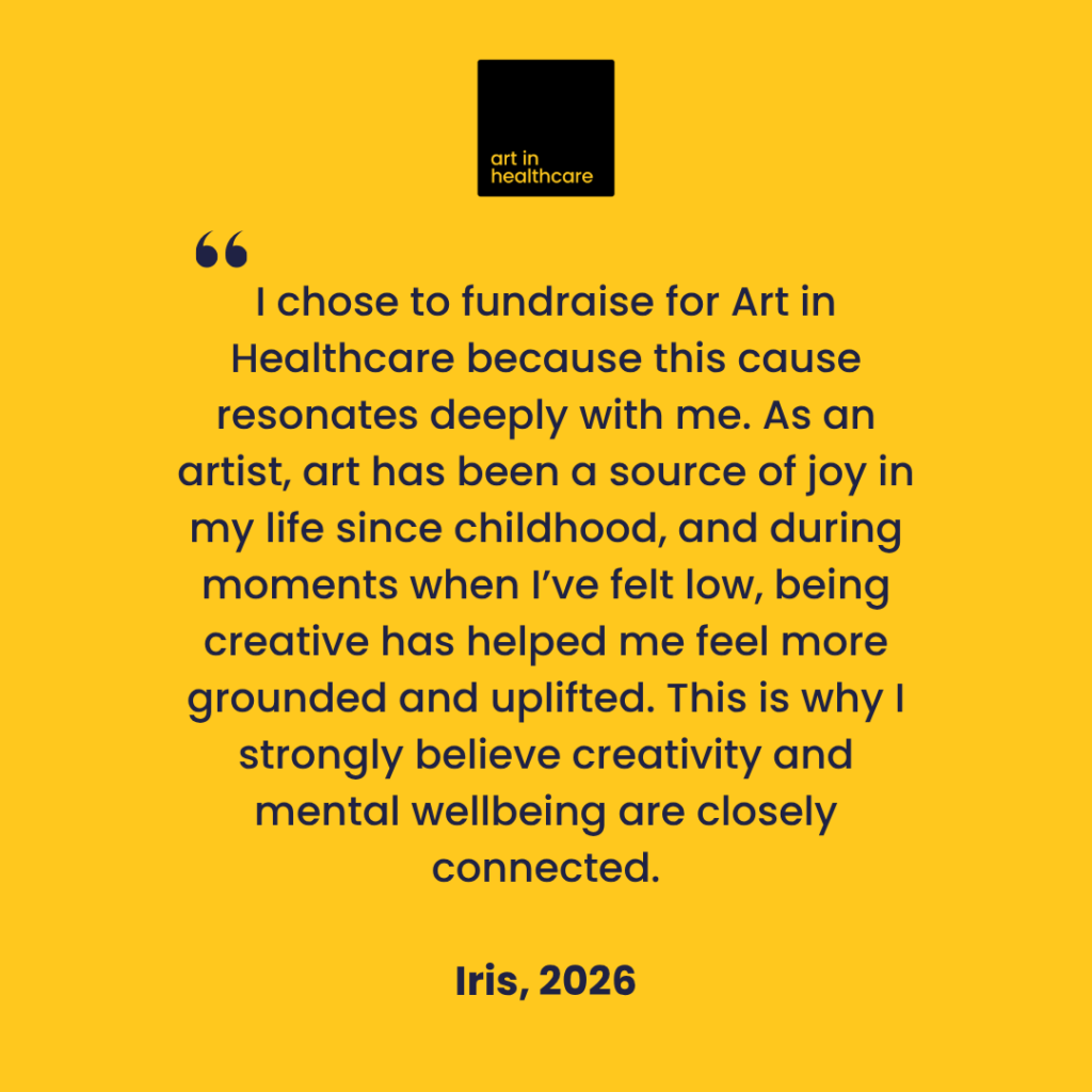 "I chose to fundraise for Art in Healthcare because this cause resonates deeply with me. As an artist, art has been a source of joy in my life since childhood, and during moments when I’ve felt low, being creative has helped me feel more grounded and uplifted. This is why I strongly believe creativity and mental wellbeing are closely connected."
 
Iris, 2026
