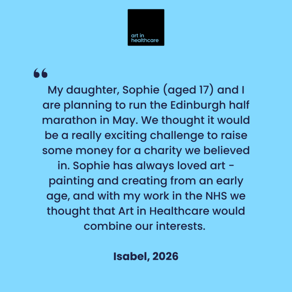 "My daughter, Sophie (aged 17) and I are planning to run the Edinburgh half marathon in May. We thought it would be a really exciting challenge to raise some money for a charity we believed in. Sophie has always loved art - painting and creating from an early age, and with my work in the NHS we thought that Art in Healthcare would combine our interests." 
  
Isabel, 2026